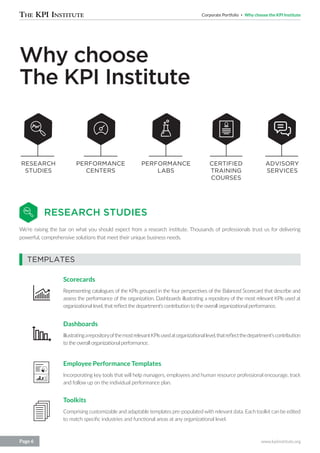 Corporate Portfolio Why choose the KPI Institute
www.kpiinstitute.orgPage 6
Why choose
The KPI Institute
RESEARCH STUDIES
We’re raising the bar on what you should expect from a research institute. Thousands of professionals trust us for delivering
powerful, comprehensive solutions that meet their unique business needs.
PERFORMANCE
CENTERS
PERFORMANCE
LABS
RESEARCH
STUDIES
TEMPLATES
Scorecards
Representing catalogues of the KPIs grouped in the four perspectives of the Balanced Scorecard that describe and
assess the performance of the organization. Dashboards illustrating a repository of the most relevant KPIs used at
organizational level, that reflect the department’s contribution to the overall organizational performance.
Dashboards
IllustratingarepositoryofthemostrelevantKPIsusedatorganizationallevel,thatreflectthedepartment’scontribution
to the overall organizational performance.
Employee Performance Templates
Incorporating key tools that will help managers, employees and human resource professional encourage, track
and follow up on the individual performance plan.
Toolkits
Comprising customizable and adaptable templates pre-populatedwith relevant data. Each toolkit can be edited
to match specific industries and functional areas at any organizational level.
CERTIFIED
TRAINING
COURSES
ADVISORY
SERVICES
 
