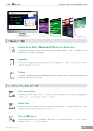 Corporate Portfolio Why choose the KPI Institute
office@kpiinstitute.org Page 7
COMISSIONED RESEARCH
PUBLICATIONS
Environmental Scan
Comprising research reports useful to executive managers throughout the strategic planning process
and to investors who are looking to reach new markets.
Market Scan
Covering secondary research reports that offer insights in terms of market dynamics and trends,
competitors, similar products or services comparisons.
Contextual Research
Encompassing research reports meeting a wide range of requirements related to The KPI Institute’s
expertise on any of its 12 practice domains.
Multiple Series: Top 25 KPIs Reports, KPI Dictionaries, Compendium
Comprehensive research portfolio in the field of business performance, in order to transform the way
performance is managed in organizations.
Magazines
Dedicated to strategy, performance, key trends and providing a broad range of articles, news, interviews,
editorials and multimedia content.
Posters
Combining informative and inspiring infographics that offer valuable insights on how to boost performance
and remain relevant in today’s market.
 