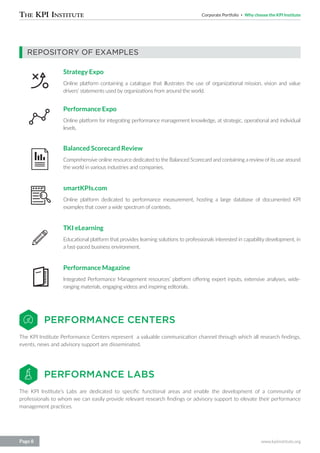 Corporate Portfolio Why choose the KPI Institute
www.kpiinstitute.orgPage 8
REPOSITORY OF EXAMPLES
Strategy Expo
Online platform containing a catalogue that illustrates the use of organizational mission, vision and value
drivers’ statements used by organizations from around the world.
Performance Expo
Online platform for integrating performance management knowledge, at strategic, operational and individual
levels.
Balanced Scorecard Review
Comprehensive online resource dedicated to the Balanced Scorecard and containing a review of its use around
the world in various industries and companies.
smartKPIs.com
Online platform dedicated to performance measurement, hosting a large database of documented KPI
examples that cover a wide spectrum of contexts.
TKI eLearning
Educational platform that provides learning solutions to professionals interested in capability development, in
a fast-paced business environment.
Performance Magazine
Integrated Performance Management resources’ platform offering expert inputs, extensive analyses, wide-
ranging materials, engaging videos and inspiring editorials.
PERFORMANCE CENTERS
PERFORMANCE LABS
The KPI Institute Performance Centers represent a valuable communication channel through which all research findings,
events, news and advisory support are disseminated.
The KPI Institute’s Labs are dedicated to specific functional areas and enable the development of a community of
professionals to whom we can easily provide relevant research findings or advisory support to elevate their performance
management practices.
 