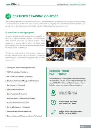 Corporate Portfolio Why choose the KPI Institute
office@kpiinstitute.org Page 9
StrategyandBusinessPlanningProfessional
KPIProfessionalandPractitioner
PerformanceManagementProfessional
EmployeePerformanceManagementProfessional
BenchmarkingProfessional
DataAnalysisProfessional
DataVisualizationProfessional
CustomerServicePerformanceProfessional
SupplierPerformanceProfessional
PersonalPerformanceProfessional
InnovationPerformanceProfessional
BalancedScorecardManagementSystemProfessional
With more than elevenyears ofexperience in Performance Management and a continuous motivation to boost businesses towards
superior performance, The KPI Institute has become an internationally recognized brand that provides definitive standards, clear-
cut processes and best practices for professionals, regardless of their educational background or skills.
Our certification training programs
To support and help professionals attain a solid foundation for
deploying business management systems, The KPI Institute
offers extensive preparatory educational programs. These
training courses generate value by offering first class in depth
business insights, from key concepts and methodologies, to real-
life processes, tools and techniques.
Whether you work in project, risk or process management,
logistics, sales or another role, you can find a certification
to enhance your performance through knowledge and skills
development.
Nomatterwhatyourlearningneeds—andweknowthey’re
always evolving—you can find the program that’s right for
you with The KPI Institute certification courses. Here are
justafewwaystoaccessourdevelopmentprograms.
CERTIFIED TRAINING COURSES
CHOOSE YOUR
PATH TODAY!
Attend scheduled courses
in cities around the world
Choose online, self-paced
courses with 24/7 access
Ask for private classroom courses
just for your organization
 