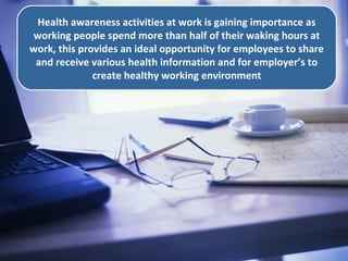 .
Health awareness activities at work is gaining importance as
working people spend more than half of their waking hours at
work, this provides an ideal opportunity for employees to share
and receive various health information and for employer’s to
create healthy working environment