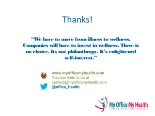 Thanks!
“We have to move fromillness to wellness.
Companies will have to invest in wellness. There is
no choice. Its not philanthropy. It’s enlightened
self-interest.”
www.myofficemyhealth.com
You can write to us at
contact@myofficemyhealth.com
@office_health