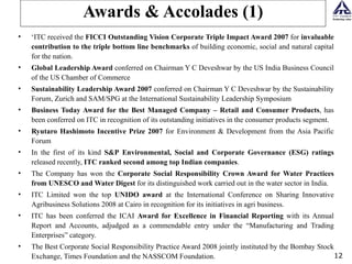 Awards & Accolades (1) ‘ ITC received the  FICCI Outstanding Vision Corporate Triple Impact Award 2007  for  invaluable contribution to the triple bottom line benchmarks  of building economic, social and natural capital for the nation.  Global Leadership Award  conferred on Chairman Y C Deveshwar by the US India Business Council of the US Chamber of Commerce Sustainability Leadership Award 2007  conferred on Chairman Y C Deveshwar by the Sustainability Forum, Zurich and SAM/SPG at the International Sustainability Leadership Symposium Business Today Award for the Best Managed Company – Retail and Consumer Products , has been conferred on ITC in recognition of its outstanding initiatives in the consumer products segment. Ryutaro Hashimoto Incentive Prize 2007  for Environment & Development from the Asia Pacific Forum In the first of its kind  S&P   Environmental, Social and Corporate Governance (ESG) ratings  released recently,  ITC ranked second among top Indian companies .  The Company has won the  Corporate Social Responsibility Crown Award for Water Practices from UNESCO and Water Digest  for its distinguished work carried out in the water sector in India. ITC Limited won the top  UNIDO award  at the International Conference on Sharing Innovative Agribusiness Solutions 2008 at Cairo in recognition for its initiatives in agri business. ITC has been conferred the ICAI  Award for Excellence in Financial Reporting  with its Annual Report and Accounts, adjudged as a commendable entry under the “Manufacturing and Trading Enterprises” category. The Best Corporate Social Responsibility Practice Award 2008 jointly instituted by the Bombay Stock Exchange, Times Foundation and the NASSCOM Foundation. 