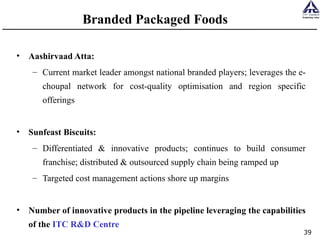 Branded Packaged Foods Aashirvaad Atta:  Current market leader amongst national branded players; leverages the e-choupal network for cost-quality optimisation and region specific offerings Sunfeast Biscuits: Differentiated & innovative products; continues to build consumer franchise; distributed & outsourced supply chain being ramped up Targeted cost management actions shore up margins Number of innovative products in the pipeline leveraging the capabilities of the  ITC R&D Centre 