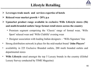 Lifestyle Retailing Leverages trade mark  and  services expertise of hotels Relaxed wear market growth > 20% p.a Upmarket product range available in exclusive Wills Lifestyle stores (56) and multi-branded outlets/ large format retail stores across the country Premium segment comprising the ‘Classic’ range of formal wear, ‘Wills Sport’ relaxed wear and ‘Wills Clublife’ evening wear  Designer association with leading Indian designers – ‘Wills Signature’ line Strong distribution network in place for the mid-market brand ‘ John Players’ availability in 225 Exclusive Branded outlets, 200 multi branded outlets and departmental stores Wills Lifestyle  rated amongst the top 5 Luxury brands in the country (Global Luxury Survey conducted by TIME Magazine) 