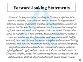 Forward-looking Statements Statements in this presentation describing the Company’s objectives, future prospects, estimates, expectations etc. may be “forward looking statements” within the meaning of applicable securities laws and regulations. Investors are cautioned that “forward looking statements” are based on certain assumptions of future events over which the Company exercises no control. Therefore there can be no guarantee as to their accuracy. These statements involve a number of risks, uncertainties and other factors that could cause actual results to differ materially from those that may be projected or implied by these forward looking statements. Such risks and uncertainties include, but are not limited to: growth, competition, acquisitions, domestic and international economic conditions affecting demand, supply and price conditions in the various businesses in the Company’s portfolio, changes in Government regulations, tax regimes and other statutes, and the ability to attract and retain high quality human resource. 