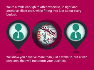 We’re nimble enough to offer expertise, insight and
attentive client care, while fitting into just about every
budget.
We know you deserve more than just a website, but a web
presence that will transform your business.
 