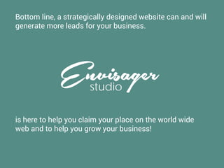Bottom line, a strategically designed website can and will
generate more leads for your business.
Envisagerstudio
is here to help you claim your place on the world wide
web and to help you grow your business!
 