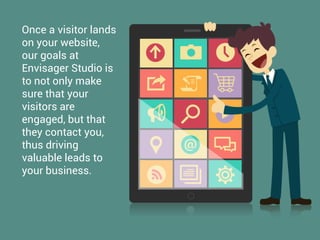 Once a visitor lands
on your website,
our goals at
Envisager Studio is
to not only make
sure that your
visitors are
engaged, but that
they contact you,
thus driving
valuable leads to
your business.
 