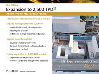 SAN DIMAS
Expansion to 2,500 TPD12
Total capital expenditure of ~$16.5 million
Expand milling capacity to 2,500 TPD
o Install third ball mill, already on-site
o Reconfigure crushers
o Install new tailings thickener and pumps
Expand mine throughput
o Develop Sinaloa Graben veins
o Connect Central Block to Sinaloa Graben
o New mining method
Future expansion to 3,000 TPD possible
o Dependent on exploration success
o Minimal capital and disruption to operation Mill Expansion on-track for:
2,500 TPD
CAPACITY IN Q1 2014
ATTRACTIVE IRR AND PAYBACK PERIOD
See Slide 21 for footnotes. 12
 
