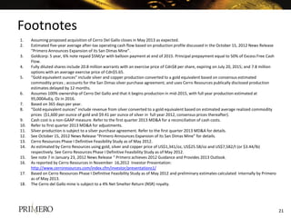 Footnotes
1. Assuming proposed acquisition of Cerro Del Gallo closes in May 2013 as expected.
2. Estimated five-year average after-tax operating cash flow based on production profile discussed in the October 15, 2012 News Release
“Primero Announces Expansion of its San Dimas Mine”.
3. Goldcorp: 5 year, 6% note repaid $5M/yr with balloon payment at end of 2015. Principal prepayment equal to 50% of Excess Free Cash
Flow.
4. Fully diluted shares include 20.8 million warrants with an exercise price of Cdn$8 per share, expiring on July 20, 2015; and 7.8 million
options with an average exercise price of Cdn$5.65.
5. “Gold equivalent ounces” include silver and copper production converted to a gold equivalent based on consensus estimated
commodity prices ; accounts for the San Dimas silver purchase agreement; and uses Cerro Resources publically disclosed production
estimates delayed by 12 months.
6. Assumes 100% ownership of Cerro Del Gallo and that it begins production in mid-2015, with full year production estimated at
95,000AuEq. Oz in 2016.
7. Based on 365 days per year.
8. “Gold equivalent ounces” include revenue from silver converted to a gold equivalent based on estimated average realized commodity
prices ($1,600 per ounce of gold and $9.41 per ounce of silver in full year 2012, consensus prices thereafter).
9. Cash cost is a non-GAAP measure. Refer to the first quarter 2013 MD&A for a reconciliation of cash costs.
10. Refer to first quarter 2013 MD&A for adjustments.
11. Silver production is subject to a silver purchase agreement. Refer to the first quarter 2013 MD&A for details.
12. See October 15, 2012 News Release “Primero Announces Expansion of its San Dimas Mine” for details.
13. Cerro Resources Phase I Definitive Feasibility Study as of May 2012.
14. As estimated by Cerro Resources using gold, silver and copper price of US$1,341/oz, US$25.58/oz and US$7,582/t (or $3.44/lb)
respectively. See Cerro Resources Phase I Definitive Feasibility Study as of May 2012.
15. See note 7 in January 23, 2012 News Release “ Primero achieves 2012 Guidance and Provides 2013 Outlook.
16. As reported by Cerro Resources in November 16,2012 Investor Presentation:
http://www.cerroresources.com/index.cfm/investor/presentations1/
17. Based on Cerro Resources Phase I Definitive Feasibility Study as of May 2012 and preliminary estimates calculated internally by Primero
as of May 2013.
18. The Cerro del Gallo mine is subject to a 4% Net Smelter Return (NSR) royalty.
21
 