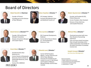 Board of Directors
Board Committees:
1.Health, Safety and Environment
2. Human Resources and Compensation
3. Governance and Nominating
4. Lead Director 5. Audit
Wade Nesmith | Chairman
o Founder of Primero
o Founding and current director
of Silver Wheaton
Joseph Conway | Director1
see Executive Management
David Demers | Director2,3,4,5
o Founder, CEO and Director
Westport Innovations
o Director of Cummins Westport
and Juniper Engines
Grant Edey | Director 3,5
o President & CEO, Khan
Resources Inc.
o Former Director of Breakwater
Resources, former director of
Queenstake Resources, Santa
Cruz Gold
o Former CFO, IAMGOLD
Rohan Hazelton | Director 1,5
o VP, Strategy, Goldcorp
o Formerly with Wheaton River
and Deloitte & Touche LLP
Timo Jauristo | Director 2
o EVP, Corporate Development,
Goldcorp
o Former CEO of Zincore Metals
Inc. and Southwestern
Resources Corp.
Eduardo Luna | Director 1
o Former EVP & President,
Mexico. Former Chairman and
CEO of Silver Wheaton,
Executive VP of Goldcorp and
Luismin S.A. de C.V. (San Dimas)
and President of Mexican
Mining Chamber and the Silver
Institute
Robert Quartermain | Director 2,3
o Founder and President & CEO,
Pretivm Resources
o Former President, Silver Standard
o Director of Vista Gold Corp.
and Canplats Resources
Michael Riley | Director 5
o Chartered accountant with more
than 26 years of accounting
experience
o Chair of Primero Audit Committee,
Chair of Audit Committee of B.C.
Lottery Corporation and member of
the Audit Committee of Canalaska
Uranium Ltd.
26
 