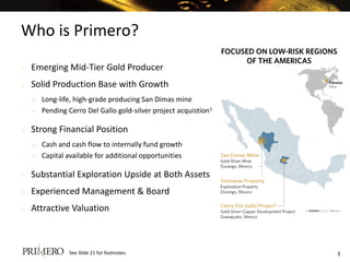 Who is Primero?
3
o Emerging Mid-Tier Gold Producer
o Solid Production Base with Growth
 Long-life, high-grade producing San Dimas mine
 Pending Cerro Del Gallo gold-silver project acquistion1
o Strong Financial Position
 Cash and cash flow to internally fund growth
 Capital available for additional opportunities
o Substantial Exploration Upside at Both Assets
o Experienced Management & Board
o Attractive Valuation
See Slide 21 for footnotes.
0 400 km
 