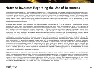 Notes to Investors Regarding the Use of Resources
This presentation has been prepared in accordance with the requirements of Canadian provincial securities laws which differ from the requirements of U.S.
securities laws. Unless otherwise indicated, all mineral reserve and resource estimates included in this presentation have been prepared in accordance
with Canadian National Instrument 43-101 Standards of Disclosure for Mineral Projects (“NI 43-101”) and the Canadian Institute of Mining, Metallurgy and
Petroleum classification systems. NI 43-101 is a rule developed by the Canadian Securities Administrators that establishes standards for all public disclosure
an issuer makes of scientific and technical information concerning mineral projects. These standards differ significantly from the requirements of the United
States Securities and Exchange Commission (the “SEC”), and reserve and resource estimates disclosed in this presentation may not be comparable to similar
information disclosed by U.S. companies.
The mineral reserve estimates in this presentation have been calculated in accordance with NI 43-101, as required by Canadian securities regulatory
authorities. For United States reporting purposes, SEC Industry Guide 7 under the United States Securities Exchange Act of 1934, as amended, as
interpreted by Staff of the SEC, applies different standards in order to classify mineralization as a reserve. As a result, the definition of “probable reserves”
used in NI 43-101 differs from the definition in the SEC Industry Guide 7. Under SEC standards, mineralization may not be classified as a “reserve” unless
the determination has been made that the mineralization could be economically and legally produced or extracted at the time the reserve determination is
made. Among other things, all necessary permits would be required to be in hand or issuance imminent in order to classify mineralized material as reserves
under the SEC standards. Accordingly, mineral reserve estimates contained in this presentation may not qualify as “reserves” under SEC standards.
In addition, this presentation uses the terms “indicated resources” and “inferred resources” to comply with the reporting standards in Canada. The
Company advises United States investors that while those terms are recognized and required by Canadian regulations, the SEC does not recognize them.
United States investors are cautioned not to assume that any part or all of the mineral deposits in these categories will ever be converted into mineral
reserves. Further, “inferred resources” have a great amount of uncertainty as to their existence and as to whether they can be mined legally or
economically. Therefore, United States investors are also cautioned not to assume that all or any part of the “inferred resources” exist. In accordance with
Canadian securities laws, estimates of “inferred resources” cannot form the basis of feasibility or other economic studies. It cannot be assumed that all or
any part of “indicated resources” or “inferred resources” will ever be upgraded to a higher category or are economically or legally mineable. In addition,
disclosure of “contained ounces” is permitted disclosure under Canadian securities laws; however, the SEC only permits issuers to report mineralization as
in place tonnage and grade without reference to unit measures.
NI 43-101 also permits the inclusion of disclosure regarding the potential quantity and grade, expressed as ranges, of a target for further exploration
provided that the disclosure (i) states with equal prominence that the potential quantity and grade is conceptual in nature, that there has been insufficient
exploration to define a mineral resource and that it is uncertain if further exploration will result in the target being delineated as a mineral resources, and
(ii) states the basis on which the disclosed potential quantity and grade has been determined. Disclosure regarding exploration potential has been included
in this presentation. United States investors are cautioned that disclosure of such exploration potential is conceptual in nature by definition and there is no
assurance that exploration will result in any category of NI 43-101 mineral resources being identified.
30
 
