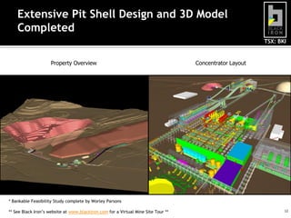 TSX: BKI
12
Extensive Pit Shell Design and 3D Model
Completed
Property Overview Concentrator Layout
* Bankable Feasibility Study complete by Worley Parsons
** See Black Iron’s website at www.blackiron.com for a Virtual Mine Site Tour **
 