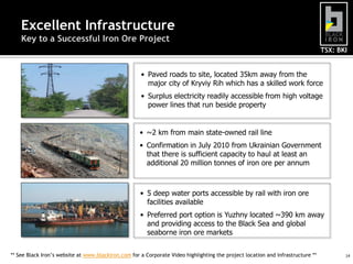 TSX: BKI
14
Excellent Infrastructure
Key to a Successful Iron Ore Project
• Paved roads to site, located 35km away from the
major city of Kryviy Rih which has a skilled work force
• Surplus electricity readily accessible from high voltage
power lines that run beside property
• ~2 km from main state-owned rail line
• Confirmation in July 2010 from Ukrainian Government
that there is sufficient capacity to haul at least an
additional 20 million tonnes of iron ore per annum
• 5 deep water ports accessible by rail with iron ore
facilities available
• Preferred port option is Yuzhny located ~390 km away
and providing access to the Black Sea and global
seaborne iron ore markets
** See Black Iron’s website at www.blackiron.com for a Corporate Video highlighting the project location and infrastructure **
 