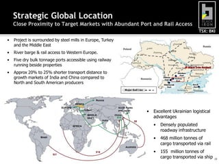 TSX: BKI
15
Strategic Global Location
Close Proximity to Target Markets with Abundant Port and Rail Access
• Project is surrounded by steel mills in Europe, Turkey
and the Middle East
• River barge & rail access to Western Europe.
• Five dry bulk tonnage ports accessible using railway
running beside properties
• Approx 20% to 25% shorter transport distance to
growth markets of India and China compared to
North and South American producers
• Excellent Ukrainian logistical
advantages
• Densely populated
roadway infrastructure
• 468 million tonnes of
cargo transported via rail
• 155 million tonnes of
cargo transported via ship
 