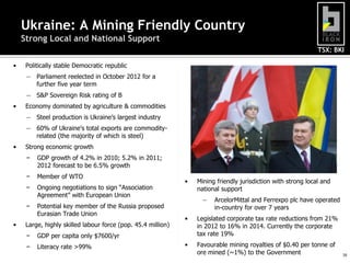 TSX: BKI
16
Ukraine: A Mining Friendly Country
Strong Local and National Support
• Politically stable Democratic republic
― Parliament reelected in October 2012 for a
further five year term
― S&P Sovereign Risk rating of B
• Economy dominated by agriculture & commodities
― Steel production is Ukraine’s largest industry
― 60% of Ukraine’s total exports are commodity-
related (the majority of which is steel)
• Strong economic growth
− GDP growth of 4.2% in 2010; 5.2% in 2011;
2012 forecast to be 6.5% growth
− Member of WTO
− Ongoing negotiations to sign “Association
Agreement” with European Union
− Potential key member of the Russia proposed
Eurasian Trade Union
• Large, highly skilled labour force (pop. 45.4 million)
− GDP per capita only $7600/yr
− Literacy rate >99%
• Mining friendly jurisdiction with strong local and
national support
― ArcelorMittal and Ferrexpo plc have operated
in-country for over 7 years
• Legislated corporate tax rate reductions from 21%
in 2012 to 16% in 2014. Currently the corporate
tax rate 19%
• Favourable mining royalties of $0.40 per tonne of
ore mined (~1%) to the Government
 