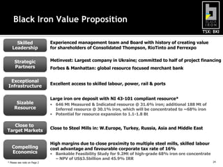 TSX: BKI
24
Black Iron Value Proposition
Close to Steel Mills in: W.Europe, Turkey, Russia, Asia and Middle East
Close to
Target Markets
Large iron ore deposit with NI 43-101 compliant resource*
• 646 Mt Measured & Indicated resource @ 31.6% iron; additional 188 Mt of
Inferred resource @ 30.1% iron, which will be concentrated to ~68% iron
• Potential for resource expansion to 1.1-1.8 Bt
Sizable
Resource
Excellent access to skilled labour, power, rail & ports
Exceptional
Infrastructure
Experienced management team and Board with history of creating value
for shareholders of Consolidated Thompson, RioTinto and Ferrexpo
Skilled
Leadership
High margins due to close proximity to multiple steel mills, skilled labour
cost advantage and favourable corporate tax rate of 16%
• Bankable Feasibility Study for 9.2Mt of high-grade 68% iron ore concentrate
– NPV of US$3.5billion and 45.9% IRR
Compelling
Economics
* Please see note on Page 2 24
Strategic
Partners
Metinvest: Largest company in Ukraine; committed to half of project financing
Forbes & Manhattan: global resource focused merchant bank
 