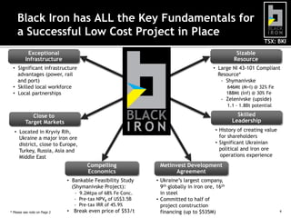 TSX: BKI
* Please see note on Page 2 4
Black Iron has ALL the Key Fundamentals for
a Successful Low Cost Project in Place
Exceptional
Infrastructure
• Significant infrastructure
advantages (power, rail
and port)
• Skilled local workforce
• Local partnerships
Compelling
Economics
• Bankable Feasibility Study
(Shymanivske Project):
- 9.2Mtpa of 68% Fe Conc.
- Pre-tax NPV8 of US$3.5B
- Pre-tax IRR of 45.9%
• Break even price of $53/t
Sizable
Resource
• Large NI 43-101 Compliant
Resource*
- Shymanivske
646Mt (M+I) @ 32% Fe
188Mt (Inf) @ 30% Fe
- Zelenivske (upside)
1.1 - 1.8Bt potential
Skilled
Leadership
• History of creating value
for shareholders
• Significant Ukrainian
political and iron ore
operations experience
Close to
Target Markets
• Located in Kryviy Rih,
Ukraine a major iron ore
district, close to Europe,
Turkey, Russia, Asia and
Middle East
Metinvest Development
Agreement
• Ukraine’s largest company,
9th globally in iron ore, 16th
in steel
• Committed to half of
project construction
financing (up to $535M)
 