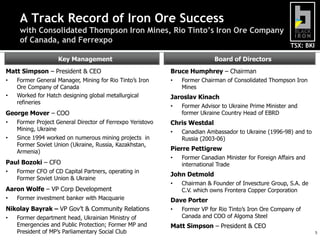 TSX: BKI
Board of DirectorsKey Management
Matt Simpson – President & CEO
• Former General Manager, Mining for Rio Tinto’s Iron
Ore Company of Canada
• Worked for Hatch designing global metallurgical
refineries
George Mover – COO
• Former Project General Director of Ferrexpo Yeristovo
Mining, Ukraine
• Since 1994 worked on numerous mining projects in
Former Soviet Union (Ukraine, Russia, Kazakhstan,
Armenia)
Paul Bozoki – CFO
• Former CFO of CD Capital Partners, operating in
Former Soviet Union & Ukraine
Aaron Wolfe – VP Corp Development
• Former investment banker with Macquarie
Nikolay Bayrak – VP Gov’t & Community Relations
• Former department head, Ukrainian Ministry of
Emergencies and Public Protection; Former MP and
President of MP’s Parliamentary Social Club
Bruce Humphrey – Chairman
• Former Chairman of Consolidated Thompson Iron
Mines
Jaroslav Kinach
• Former Advisor to Ukraine Prime Minister and
former Ukraine Country Head of EBRD
Chris Westdal
• Canadian Ambassador to Ukraine (1996-98) and to
Russia (2003-06)
Pierre Pettigrew
• Former Canadian Minister for Foreign Affairs and
international Trade
John Detmold
• Chairman & Founder of Invescture Group, S.A. de
C.V. which owns Frontera Copper Corporation
Dave Porter
• Former VP for Rio Tinto’s Iron Ore Company of
Canada and COO of Algoma Steel
Matt Simpson – President & CEO
5
A Track Record of Iron Ore Success
with Consolidated Thompson Iron Mines, Rio Tinto’s Iron Ore Company
of Canada, and Ferrexpo
 