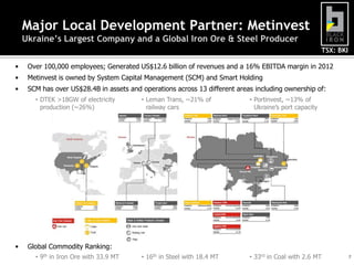 TSX: BKI
7
Major Local Development Partner: Metinvest
Ukraine’s Largest Company and a Global Iron Ore & Steel Producer
• Over 100,000 employees; Generated US$12.6 billion of revenues and a 16% EBITDA margin in 2012
• Metinvest is owned by System Capital Management (SCM) and Smart Holding
• SCM has over US$28.4B in assets and operations across 13 different areas including ownership of:
• Global Commodity Ranking:
• DTEK >18GW of electricity
production (~26%)
• Leman Trans, ~21% of
railway cars
• Portinvest, ~13% of
Ukraine’s port capacity
• 9th in Iron Ore with 33.9 MT • 16th in Steel with 18.4 MT • 33rd in Coal with 2.6 MT
 