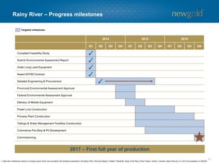 11 
Rainy River –Progress milestones 
2014 
2015 
2016 
Q1 
Q2 
Q3 
Q4 
Q1 
Q2 
Q3 
Q4 
Q1 
Q2 
Q3 
Q4 
Complete FeasibilityStudy 
Submit Environmental Assessment Report 
Order Long LeadEquipment 
Award EPCMContract 
Detailed Engineering & Procurement 
ProvincialEnvironmental Assessment Approval 
Federal Environmental Assessment Approval 
Deliveryof Mobile Equipment 
Power LineConstruction 
Process Plant Construction 
Tailings & Water Management Facilities Construction 
CommencePre-Strip & Pit Development 
Commissioning 
Targeted milestones 
1. Near-term milestones based on company plans which are consistent with timelines presented in the Rainy River Technical Report, entitled “Feasibility Study of the Rainy River Project, Ontario, Canada” dated February 14, 2014 and available on SEDAR. 
2017 –First full year of production  
