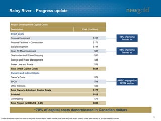 12 
Rainy River –Progress update 
Project Development Capital Costs 
Description 
Cost ($ million) 
Direct Costs 
Process Equipment 
$127 
Process Facilities –Construction 
$170 
Site Development 
$111 
OpenPit Mine Equipment 
$81 
Overburdenand Waste Stripping 
$80 
Tailingsand Water Management 
$48 
Power Line and Roads 
$21 
Total Direct Capital Costs 
$638 
Owner's and Indirect Costs 
Owner's Costs 
$76 
EPCM 
$48 
Other Indirects 
$53 
Total Owner's&Indirect Capital Costs 
$177 
Subtotal 
$815 
Contingency 
$70 
Total Project (at US$/C$-0.95) 
$885 
43% of pricing locked in 
98% of pricing locked in 
AMEC engaged as EPCM partner 
1. Project development capital costs based on Rainy River Technical Report, entitled “Feasibility Study of the Rainy River Project, Ontario, Canada” dated February 14, 2014 and available on SEDAR. 
~70% of capital costs denominated in Canadian dollars  