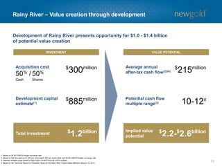 13 
Rainy River –Value creation through development 
INVESTMENT 
VALUE POTENTIAL 
$300million 
Acquisition cost 
50%/ 
Cash 
50% 
Shares 
$885million 
Development capital estimate(1) 
$1.2billion 
Total investment 
Average annual after-tax cash flow(2)(4) 
Potential cash flow multiple range(3) 
Implied value potential 
$215million 
10-12x 
Development of Rainy River presents opportunity for $1.0 -$1.4 billion 
of potential value creation 
$2.2-$2.6billion 
1. Based on $0.95 US$/C$ foreign exchange rate. 
2. Based on first five years at $1,300 per ounce gold, $22 per ounce silver and $0.95 US$/C$ foreign exchange rate. 
3. Potential multiple range based on New Gold’s current P/2014E CFPS multiple. 
4. Based on the Technical Report on Feasibility Study for the Rainy River Project dated effective January 16, 2014.  