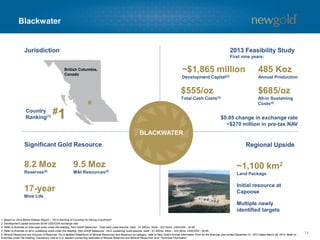 Blackwater 
14 
UPSIDE 
GOLD RESOURCE 
British Columbia, Canada 
BLACKWATER 
Regional Upside 
Significant Gold Resource 
Jurisdiction 
#1 
Country Ranking(1) 
~1,100 km2Land Package 
Initial resource at Capoose 
Multiple newly identified targets 
1. Based on 2014 BehreDolbearReport –“2014 Ranking of Countries for Mining Investment”. 
2. Development capital assumes $0.95 USD/CDN exchange rate. 
3. Refer to Endnote on total cash costs under the heading “Non-GAAP Measures”. Total cash costs assume: Gold -$1,300/oz, Silver -$22.00/oz, USD/CDN -$0.95. 
4. Refer to Endnote on all-in sustaining costs under the heading “Non-GAAP Measures”. All-in sustaining costs assume: Gold -$1,300/oz, Silver -$22.00/oz, USD/CDN -$0.95. 
5. Mineral Resources are inclusive of Reserves. For a detailed breakdown of Mineral Resources and Reserves by category, refer to New Gold’s Annual Information Form for the financial year ended December 31, 2013 dated March 28, 2014. Refer to Endnotes under the heading “Cautionary note to U.S. readers concerning estimates of Mineral Reserves and Mineral Resources” and “Technical Information”. 
2013 Feasibility Study 
First nine years: 
485 Koz 
Annual Production 
~$1,865 million 
Development Capital(2) 
$555/oz 
Total Cash Costs(3) 
$685/oz 
All-in Sustaining Costs(4) 
$0.05 change in exchange rate ~$270 million in pre-tax NAV 
8.2 Moz 
Reserves(5) 
17-year 
Mine Life 
9.5 Moz M&I Resources(5)  