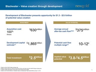 15 
Blackwater –Value creation through development 
INVESTMENT 
VALUE POTENTIAL 
$630million 
100% 
Shares 
$1,865million 
Development capital estimate(1) 
Potential cash flow multiple range(3) 
$375million 
Development of Blackwater presents opportunity for $1.3 -$2.0 billion 
of potential value creation 
1. Based on $0.95 US$/C$ foreign exchange rate. 
2. Based on first five years at $1,300 per ounce gold, $22 per ounce silver and $0.95 US$/C$ foreign exchange rate. 
3. Potential multiple range based on New Gold’s current P/2014E CFPS multiple. 
4. Based on the Technical Report on Feasibility Study for the Blackwater Project dated effective January 16, 2014. 
Average annual after-tax cash flow(2)(4) 
Acquisition cost 
$2.5billion 
Total investment 
Implied value potential 
$3.8-$4.5billion 
10-12x  