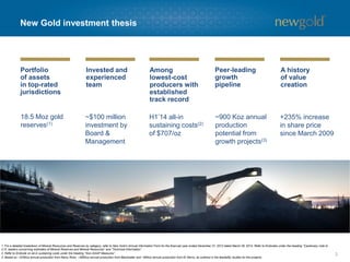 Portfolio of assetsin top-ratedjurisdictions 
Invested and experienced team 
Amonglowest-cost producers with established track record 
Peer-leading growth pipeline 
A history of value creation 
New Gold investment thesis 
3 
18.5 Moz gold reserves(1) 
~$100 million investment by Board & Management 
H1’14 all-in sustaining costs(2) of $707/oz 
~900 Kozannual production potential from growth projects(3) 
+235% increase in share price since March 2009 
1.For a detailed breakdown of Mineral Resources and Reserves by category, refer to New Gold’s Annual Information Form for the financial year ended December 31, 2013 dated March 28, 2014. Refer to Endnotes under the heading “Cautionary note to U.S. readers concerning estimates of Mineral Reserves and Mineral Resources” and “Technical Information”. 
2.Refer to Endnote on all-in sustaining costs under the heading “Non-GAAP Measures”. 
3.Based on ~325Koz annual production from Rainy River, ~485Koz annual production from Blackwater and ~90Koz annual production from ElMorro, as outlined in the feasibility studies for the projects. 
1.For a detailed breakdown of Mineral Resources and Reserves by category, refer to New Gold’s Annual Information Form for the financial year ended December 31, 2013 dated March 28, 2014. Refer to Endnotes under the heading “Cautionary note to U.S. readers concerning estimates of Mineral Reserves and Mineral Resources” and “Technical Information”. 
2.Refer to Endnote on all-in sustaining costs under the heading “Non-GAAP Measures”. 
3.Based on ~325Koz annual production from Rainy River, ~485Koz annual production from Blackwater and ~90Koz annual production from ElMorro, as outlined in the feasibility studies for the projects.  
