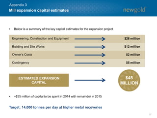 Mill expansion capital estimates 
37 
Engineering, Constructionand Equipment 
$26 million 
Building and Site Works 
$12 million 
Owner’s Costs 
$2 million 
Contingency 
$5 million 
ESTIMATED EXPANSION CAPITAL 
$45 MILLION 
•Below is a summary of the key capital estimates for the expansion project 
Target: 14,000 tonnes per day at higher metal recoveries 
•~$35 million of capital to be spent in 2014 with remainder in 2015 
Appendix 3  