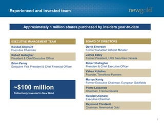 Experienced and invested team 
5 
BOARD OF DIRECTORS 
David EmersonFormer Canadian Cabinet Minister 
James EsteyFormer President, UBS Securities Canada 
Robert GallagherPresident & Chief ExecutiveOfficer 
VahanKololianFounder, TerraNovaPartners 
MartynKonigFormer Executive Chairman, European Goldfields 
Pierre LassondeChairman, Franco-Nevada 
Randall OliphantExecutive Chairman 
Raymond ThrelkeldChairman, NewmarketGold 
EXECUTIVE MANAGEMENT TEAM 
RandallOliphant 
Executive Chairman 
Robert GallagherPresident & Chief ExecutiveOfficer 
Brian PennyExecutive Vice President & Chief Financial Officer 
Approximately 1 million shares purchased by insiders year-to-date 
~$100 million 
Collectively invested in New Gold  