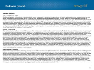 Endnotes (cont’d) 
65 
NON-GAAP MEASURES 
(1) ALL-IN SUSTAINING COSTS 
Consistent with guidance announced in 2013 by the World Gold Council, an association of various gold mining companies from around the world of which New Gold is a member, New Gold defines “all-in sustaining costs” per ounce as the sum of total cash costs, capital expenditures that are sustaining in nature, corporate general and administrative costs, capitalized and expensed exploration that is sustaining in nature and environmental reclamation costs, all divided by the ounces of gold soldtoarrive at a per ounce figure. New Gold believes this non-GAAP financial measure provides further transparency into costs associated with producing gold and will assist analysts, investorsand other stakeholders of the company in assessing the company’s operating performance, its ability to generate free cash flow from current operations and its overall value. This data is furnished to provide additional information and is a non-GAAP financial measure. All-in sustaining costs presented do not have a standardized meaning under GAAP and may not be comparable to similar measures presented by other mining companies. It should not be considered in isolation or as a substitute for measures of performance prepared in accordance with GAAP and is not necessarily indicative of cash flow from operations under GAAP or operating costs presented under GAAP. Further details regarding all-in sustaining costs and a reconciliation to the nearest GAAPmeasures are provided in our MD&As accompanying our financial statements filed from time to time on www.sedar.com. 
(2) TOTAL CASH COSTS 
“Total cash costs” per ounce figures are non-GAAP measures which are calculated in accordance with a standard developed by The Gold Institute, a worldwide association of suppliers of gold and gold products that ceased operations in 2002. Adoption of the standard is voluntary and the cost measures presented may not be comparable to other similarly titled measures of other companies. New Gold reports total cash costs on a sales basis. The company believes that certain investors use this information to evaluate the company’s ability to generate liquidity through operating cash flow and that this measure, along with sales, is considered to be a key indicator of the company’s ability to generate operating earnings and cash flow from its mining operations. Total cash costs include mine site operating costs such as mining, processing and administration costs, royalties, production taxes, and realized gains and losses on fuel contracts, but are exclusive of amortization, reclamation, capital and exploration costs and net of by-product sales. Total cash costs are then divided by ounces of gold sold to arrive at a per ounce figure. Co-product cash costs remove the impact of other metal sales that are produced as a by-product of gold production and apportion the cash costs to each metal produced on a percentage of revenue basis, and subsequently divides the amount by the total ounces of gold or silver or pounds of copper sold,as the case may be, to arrive at per ounce or per pound figures. Unless otherwise indicated, all total cash cost information in this presentation is net of by-product sales. These measures, along with sales, are considered to be a key indicator of a company’s ability to generate operating earnings and cash flow from its mining operations. This data is furnished to provide additional information and is a non-GAAP financial measure. Total cash costs and co-product cash costs presented do not have a standardized meaning under GAAP and may not be comparable to similar measures presented by other mining companies. It should not be considered in isolation or as a substitute for measures of performance prepared in accordance with GAAP and is notnecessarily indicative of cash flow from operations under GAAP or operating costs presented under GAAP. Further details regarding total cash costs and a reconciliation to the nearest GAAP measures are provided in our MD&As accompanying our financial statements filed from time to time on www.sedar.com. 
(3) ADJUSTED NET EARNINGS 
“Adjusted net earnings” and “adjusted net earnings per share” are non-GAAP financial measures. Net earnings have been adjusted and tax affected for the group of costs in “Other gains and losses” on the condensed consolidated income statement. The adjusted entries are also impacted for tax to the extent that theunderlying entries are impacted for tax in the unadjusted net earnings from continuing operations. The company uses this measure for its own internal purposes. Management’s internal budgets and forecasts and public guidance do not reflect fair value changes on senior notes and non-hedged derivatives, foreign currency translation and fair value through profit or loss and financial asset gains/losses. Consequently, the presentation of adjusted net earnings and adjusted net earnings per share enables investors and analysts to better understand the underlying operating performance of our core mining business through the eyes of management. Management periodically evaluates the components of adjusted net earnings and adjusted net earnings per share based on an internal assessment of performance measures that are useful for evaluating the operating performance of our business and a review of the non-GAAP measures used by mining industry analysts and other mining companies. Adjusted net earnings and adjusted net earnings per share are intended to provide additional information only and do not haveany standardized definition under IFRS and may not be comparable to similar measures presented by other companies. They should not be considered in isolation or as a substitute for measures of performance prepared in accordance with IFRS. The measures are not necessarily indicative of operating profit or cash flows from operations as determined under IFRS.  