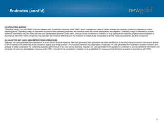 Endnotes (cont’d) 
66 
(4) OPERATING MARGIN 
“Operating margin” is a non-GAAP financial measure with no standard meaning under GAAP, which management uses to further evaluate the company’s results of operations in each reporting period. Operating margin is calculated as revenue less operating expenses and therefore does not include depreciation and depletion. Operating margin is intended to provide additional information only and does not have any standardized definition under IFRS; it should not be considered in isolation or as a substitute for measures of performance prepared in accordance with IFRS. Other companies may calculate this measure differently and this measure is unlikely to be comparable tosimilar measures presented by other companies. 
(5) ADJUSTED NET CASH GENERATED FROM OPERATIONS 
“Adjusted net cash generated from operations” is a non-GAAP financial measure. Net cash generated from operations has been adjusted for a one-time charge incurred in the second quarter of 2013 related to the settlement of the company’s legacy gold hedge position. The company believes the presentation of adjustednet cash generated from operations enables investors and analysts to better understand the underlying operating performance of our core mining business. Adjusted net cash generated fromoperations is intended to provide additional information only and does not have any standardized meaning under IFRS. It should not be considered in isolation or as a substitute for measures of performance prepared in accordance with IFRS.  