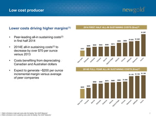 Low cost producer 
•Peer-leading all-in sustaining costs(2) in first half 2014 
•2014E all-in sustaining costs(2)to decrease by over $70 per ounce versus 2013 
•Costs benefiting from depreciating Canadian and Australian dollars 
•Expect to generate ~$200 per ounce incremental margin versus average of peer companies 
7 
Lower costs driving higher margins(1) 
1. Refer to Endnote on total cash costs under the heading “Non-GAAP Measures”. 
2. Refer to Endnote on all-in sustaining costs under the heading “Non-GAAP Measures”. 
2014 FIRST HALF ALL-IN SUSTAINING COSTS ($/oz)(2) 
2014E FULL-YEAR ALL-IN SUSTAINING COSTS ($/oz)(2) 
$707 
$809 
$840 
$844 
$849 
$874 
$980 
$988 
$1,032 
$1,048 
$1,287 
$825 
$850 
$950 
$950 
$975 
$980 
$990 
$1,000 
$1,125 
$1,135 
$1,150  