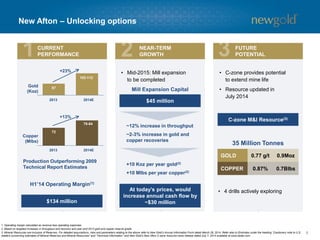8 
New Afton –Unlocking options 
87 
102-112 
Gold (Koz) 
72 
78-84 
Copper (Mlbs) 
2013 
2014E 
2013 
2014E 
+23% 
+13% 
•C-zone provides potential to extend mine life 
•Resource updated in July 2014 
•4 drills actively exploring 
C-zone M&I Resource(3) 
35 Million Tonnes 
H1’14 Operating Margin(1) 
$45 million 
~12% increase in throughput 
~2-3% increase in gold and copper recoveries 
+10 Kozper year gold(2) 
+10 Mlbsper year copper(2) 
1. Operating margin calculated as revenue less operating expenses. 
2. Based on targeted increases in throughput and recovery and year-end 2013 gold and copper reserve grade. 
3. Mineral Resources are inclusive of Reserves. For detailed assumptions, risks and parameters relating to the above refer to New Gold’s Annual Information Form dated March 28, 2014. Refer also to Endnotes under the heading “Cautionary note to U.S. readers concerning estimates of Mineral Reserves and Mineral Resources” and “Technical Information” and New Gold’s New Afton C-zone resource news release dated July 7, 2014 available at www.sedar.com. 
Production Outperforming 2009 Technical Report Estimates 
Mill Expansion Capital 
CURRENT 
PERFORMANCE 
NEAR-TERM 
GROWTH 
FUTURE 
POTENTIAL 
•Mid-2015: Mill expansion to be completed 
At today’s prices, would increase annual cash flow by 
~$30 million 
$134 million 
GOLD 
0.77 g/t 
0.9Moz 
COPPER 
0.87% 
0.7Blbs  