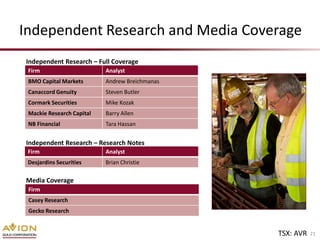 Independent Research and Media Coverage
Independent Research – Full Coverage
 Firm                      Analyst
 BMO Capital Markets       Andrew Breichmanas
 Canaccord Genuity         Steven Butler
 Cormark Securities        Mike Kozak
 Mackie Research Capital   Barry Allen
 NB Financial              Tara Hassan


Independent Research – Research Notes
 Firm                      Analyst
 Desjardins Securities     Brian Christie

Media Coverage
 Firm
 Casey Research
 Gecko Research


                                                TSX: AVR   21
 