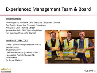 Experienced Management Team & Board
MANAGEMENT
John Begeman, President, Chief Executive Officer and Director
Don Dudek, Senior Vice President Exploration
Alex Dann, Chief Financial Officer
Andrew Bradfield, Chief Operating Officer
Neil Said, Legal Corporate Counsel


BOARD OF DIRECTORS
James Coleman–Independent Chairman
John Begeman
Bruce Humphrey
Lewis Mackenzie, Major General (Ret.)
Honourable Pierre Pettigrew, P.C.
John Vettese
Dr. Bernard Wilson




                                                                TSX: AVR   22
 