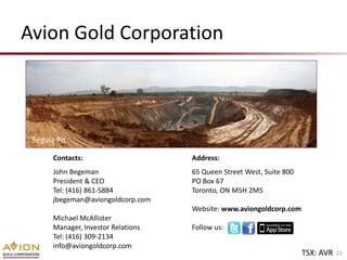 Avion Gold Corporation



 Segala Pit

       Contacts:                     Address:
       John Begeman                  65 Queen Street West, Suite 800
       President & CEO               PO Box 67
       Tel: (416) 861-5884           Toronto, ON M5H 2M5
       jbegeman@aviongoldcorp.com
                                     Website: www.aviongoldcorp.com
       Michael McAllister
       Manager, Investor Relations   Follow us:
       Tel: (416) 309-2134
       info@aviongoldcorp.com
                                                                       TSX: AVR   23
 