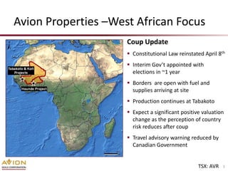 Avion Properties –West African Focus
                     Coup Update
                      Constitutional Law reinstated April 8th
                      Interim Gov’t appointed with
                       elections in ~1 year
                      Borders are open with fuel and
                       supplies arriving at site
                      Production continues at Tabakoto
                      Expect a significant positive valuation
                       change as the perception of country
                       risk reduces after coup
                      Travel advisory warning reduced by
                       Canadian Government


                                                   TSX: AVR   3
 