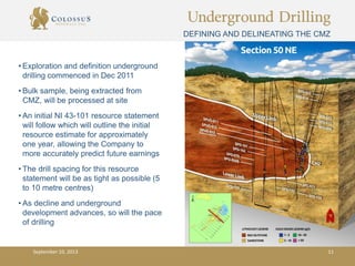 Underground Drilling
DEFINING AND DELINEATING THE CMZ
• Exploration and definition underground
drilling commenced in Dec 2011
• Bulk sample, being extracted from
CMZ, will be processed at site
• An initial NI 43-101 resource statement
will follow which will outline the initial
resource estimate for approximately
one year, allowing the Company to
more accurately predict future earnings
• The drill spacing for this resource
statement will be as tight as possible (5
to 10 metre centres)
• As decline and underground
development advances, so will the pace
of drilling
September 10, 2013 11
 