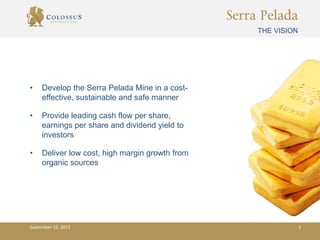 Serra Pelada
• Develop the Serra Pelada Mine in a cost-
effective, sustainable and safe manner
• Provide leading cash flow per share,
earnings per share and dividend yield to
investors
• Deliver low cost, high margin growth from
organic sources
THE VISION
September 10, 2013 3
 