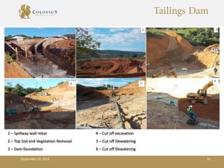 Tailings Dam
September 10, 2013 32
1 – Spillway wall rebar 4 – Cut off excavation
2 – Top Soil and Vegetation Removal 5 – Cut off Dewatering
3 – Dam foundation 6 – Cut off Dewatering
 