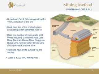 Mining Method
UNDERHAND CUT & FILL
• Underhand Cut & Fill mining method for
100% extraction of the ore
• Work from top of the orebody down
excavating under cemented rock fill
• Used in a number of high-grade gold
mines including Goldcorp’s Red Lake
Mine, Barrick’s Miekle Mine, Turquoise
Ridge Mine, former Eskay Creek Mine
and Newcrest Kencana Mine
• Trucks to haul ore to surface via the
decline
• Target a 1,000 TPD mining rate
September 10, 2013 34
 