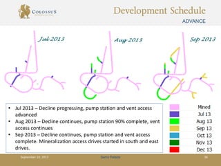 Development Schedule
ADVANCE
Serra PeladaSeptember 10, 2013 36
• Jul 2013 – Decline progressing, pump station and vent access
advanced
• Aug 2013 – Decline continues, pump station 90% complete, vent
access continues
• Sep 2013 – Decline continues, pump station and vent access
complete. Mineralization access drives started in south and east
drives.
 