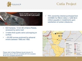 Sierra Pelada
Cutia
Cutia Project
• 75% ownership interest purchased from
COOMIC for R$3.6 million (~USD $2.0
million) payable in installments upon
satisfaction of certain milestones.
• 633 hectares, 13 km SE of Serra Pelada,
accessed by same road
• 3 metre thick quartz veins outcropping on
surface
• ~ 65,000 ounces produced by artisanal
miners between 1988 and 1992
September 10, 2013 41
Please refer to News Release Issued January 16,
2012 and July 8, 2013 for complete 2013 for complete
NI 43-101 compliant disclosures..
 
