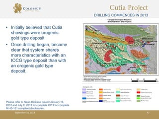 Cutia Project
DRILLING COMMENCES IN 2013
September 10, 2013 42
• Initially believed that Cutia
showings were orogenic
gold type deposit
• Once drilling began, became
clear that system shares
more characteristics with an
IOCG type deposit than with
an orogenic gold type
deposit.
Please refer to News Release Issued January 16,
2012 and July 8, 2013 for complete 2013 for complete
NI 43-101 compliant disclosures..
 