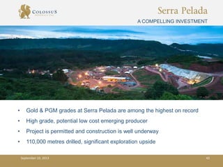 Serra Pelada
A COMPELLING INVESTMENT
• Gold & PGM grades at Serra Pelada are among the highest on record
• High grade, potential low cost emerging producer
• Project is permitted and construction is well underway
• 110,000 metres drilled, significant exploration upside
September 10, 2013 43
 